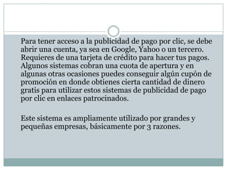 Flexibilidad. Ya que te permite decidir cuanto invertir, diseñar tus anuncios, escoger las palabras a utilizar, detener o ajustar tu campaña en cualquier instante y tener diferentes tipos de anuncios. Cuantificación. Puedes medir la efectividad de tus campañas al tener acceso a un sistema de estadísticas que te brindan toda clase de información. Como saber con que palabras clave están funcionando mejor tus anuncios, en que región especifica tienen mejor éxito o saber cual anuncio es el que te da mejores resultados.Segmentación. La publicidad de pago por clic solo aparece cuando los usuarios buscan las palabras clave que tu elegiste, así puedes dirigir la publicidad solo a cierto segmento de mercado que mas te interese, además tus anuncios pueden ser desplegados en cualquier país, ciudad o región geográfica que selecciones, y también elegir el idioma en que deseas que aparezcan. 