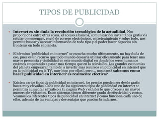 TIPOS DE PUBLICIDADInternet es sin duda la revolución tecnológica de la actualidad. Nos proporciona entre otras cosas, el acceso a bancos, comunicación instantánea gratis vía celular o messenger, envió de correos electrónicos, entretenimiento y sobre todo, nos permite buscar y accesar información de todo tipo y el poder hacer negocios sin fronteras en todo el planeta.El término “publicidad en internet” se escucha mucho últimamente, no hay duda de eso, pues es un recurso que todo mundo desearía utilizar eficazmente para tener una mayor presencia y visibilidad en este mundo digital en donde los seres humanos estamos empezando a pasar mas tiempo que en la televisión. Las grandes economías del planeta empezaran también a invertir mas recursos en publicidad en internet que en la publicidad en la TV, muy bien por ellos!, pero … nosotros? sabemos como hacer publicidad en internet? es realmente efectiva?Existen varios tipos de publicidad en internet, los precios pueden ser desde gratis hasta muy elevados. Cada uno de los siguientes tipos de publicidad en internet te permitirá aumentar el trafico a tu pagina Web y exhibir lo que ofreces a un mayor numero de visitantes. Estos sistemas tienen diferente grado de efectividad y costos. Veamos los diferentes tipos de publicidad en internet y como funciona cada uno de ellos, además de las ventajas y desventajas que pueden brindarnos.