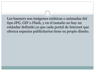 	Los banners son imágenes estáticas o animadas del tipo JPG, GIF o Flash, y en el tamaño no hay un estándar definido ya que cada portal de Internet que ofrezca espacios publicitarios tiene su propio diseño.