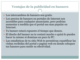 Ventajas de la publicidad en bannersLos intercambios de banners son gratis. Los precios de banners en portales de Internet son accesibles para cualquier anunciante, pero podrían aumentar a medida que el portal sea mas popular en Internet. Tu banner estará expuesto el tiempo que desees. El diseño del banner no te costará mucho o quizá lo puedes hacer tu mismo si dominas un poco la PC. Las estadísticas de tu sitio Web te permitiran cuantificar las visitas recibidas del portal o pagina web en donde coloques tus banners para medir su efectividad. 