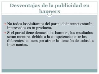Desventajas de la publicidad en bannersNo todos los visitantes del portal de internet estarán interesados en tu producto. Si el portal tiene demaciados banners, los resultados seran menores debido a la competencia entre los diferentes banners por atraer la atención de todos los ínter nautas. 