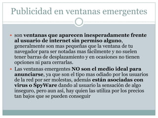 Publicidad en ventanas emergentesson ventanas que aparecen inesperadamente frente al usuario de internet sin permiso alguno, generalmente son mas pequeñas que la ventana de tu navegador para ser notadas mas fácilmente y no suelen tener barras de desplazamiento y en ocasiones no tienen opciones ni para cerrarlas.Las ventanas emergentes NO son el medio ideal para anunciarse, ya que son el tipo mas odiado por los usuarios de la red por ser molestas, además están asociadas con virus o SpyWare dando al usuario la sensación de algo inseguro, pero aun así, hay quien las utiliza por los precios tan bajos que se pueden conseguir