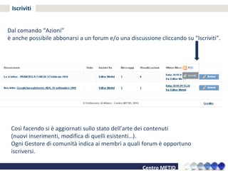 Iscriviti Dal comando “Azioni” è anche possibile abbonarsi a un forum e/o una discussione cliccando su “Iscriviti”. Così facendo si è aggiornati sullo stato dell’arte dei contenuti  (nuovi inserimenti, modifica di quelli esistenti…). Ogni Gestore di comunità indica ai membri a quali forum è opportuno iscriversi. 
