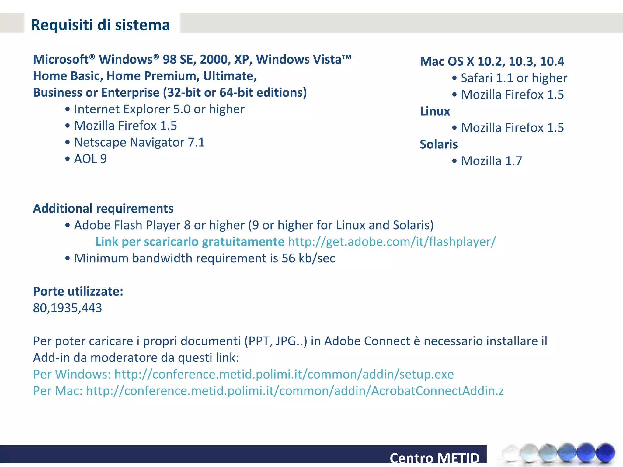 Requisiti di sistema Microsoft® Windows® 98 SE, 2000, XP, Windows Vista™  Home Basic, Home Premium, Ultimate,  Business or Enterprise (32-bit or 64-bit editions) •  Internet Explorer 5.0 or higher •  Mozilla Firefox 1.5 •  Netscape Navigator 7.1 •  AOL 9 Additional requirements •  Adobe Flash Player 8 or higher (9 or higher for Linux and Solaris)  Link per scaricarlo gratuitamente  http://get.adobe.com/it/flashplayer/  •  Minimum bandwidth requirement is 56 kb/sec Porte utilizzate: 80,1935,443 Per poter caricare i propri documenti (PPT, JPG..) in Adobe Connect è necessario installare il Add-in da moderatore da questi link: Per Windows: http://conference.metid.polimi.it/common/addin/setup.exe Per Mac: http://conference.metid.polimi.it/common/addin/AcrobatConnectAddin.z Mac OS X 10.2, 10.3, 10.4 •  Safari 1.1 or higher •  Mozilla Firefox 1.5 Linux •  Mozilla Firefox 1.5 Solaris •  Mozilla 1.7 