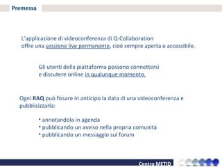 Premessa L’applicazione di videoconferenza di Q-Collaboration  offre una  sessione live permanente , cioè sempre aperta e accessibile. Gli utenti della piattaforma possono connettersi  e discutere online  in qualunque momento. Ogni  RAQ  può fissare in anticipo la data di una videoconferenza e pubblicizzarla: annotandola in agenda pubblicando un avviso nella propria comunità pubblicando un messaggio sul forum 