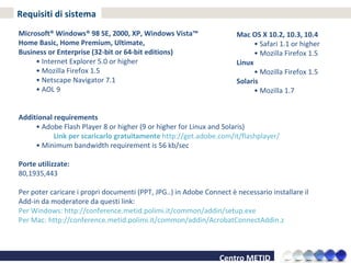 Requisiti di sistema Microsoft® Windows® 98 SE, 2000, XP, Windows Vista™  Home Basic, Home Premium, Ultimate,  Business or Enterprise (32-bit or 64-bit editions) •  Internet Explorer 5.0 or higher •  Mozilla Firefox 1.5 •  Netscape Navigator 7.1 •  AOL 9 Additional requirements •  Adobe Flash Player 8 or higher (9 or higher for Linux and Solaris)  Link per scaricarlo gratuitamente  http://get.adobe.com/it/flashplayer/  •  Minimum bandwidth requirement is 56 kb/sec Porte utilizzate: 80,1935,443 Per poter caricare i propri documenti (PPT, JPG..) in Adobe Connect è necessario installare il Add-in da moderatore da questi link: Per Windows: http://conference.metid.polimi.it/common/addin/setup.exe Per Mac: http://conference.metid.polimi.it/common/addin/AcrobatConnectAddin.z Mac OS X 10.2, 10.3, 10.4 •  Safari 1.1 or higher •  Mozilla Firefox 1.5 Linux •  Mozilla Firefox 1.5 Solaris •  Mozilla 1.7 