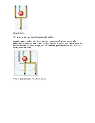 Fora do copo

Tire a cereja do copo movendo apenas dois palitos.

Organize quatro palitos para fazer um copo como mostrado acima . Ponha algo
dentro para representar uma cereja. O objeto é mover 2 palitos para tirar a cereja do
interior do copo. No final o copo pode ser virado em qualquer direção, mas deve ter a
mesma forma de antes.




Uma de duas soluções é mostrada acima.
 