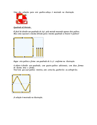Uma das soluções para este quebra-cabeça é mostrado na ilustração.




Quadrado & Divisão

É fácil de dividir um quadrado de 2x2 pela metade movendo apenas dois palitos.
Mas como executar a mesma divisão para o mesmo quadrado se houver 4 palitos?




Pegue oito palitos e forme um quadrado de 2 x 2 conforme na ilustração.

O objeto é dividir este quadrado, com quatro palitos adicionais, com duas formas
de mesma área e forma..
Você tem que usar palitos inteiros, sem corta-los, quebrá-los ou sobrepô-los.




Solução




A solução é mostrada na ilustração.
 