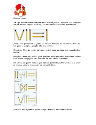 Equação correta

Um tipo novo de quebra-cabeça em nossa série de palitos - equações. Nós começamos
com um do mais elegante entre eles. São necessárias habilidades matemáticas.




Arrume sete palitos com a forma da equação mostrada na ilustração. Pode –se
ver que o a própria equação não está correta.

Desafio 1. Mova um palito para uma posição nova para que esta equação fique
correta.

Desafio 2. Mova três palitos para posições novas para obter o resultado correto.
Este quebra-cabeça pode ser resolvido de dois modos diferentes.

Em ambos os quebra-cabeças que não era permitido quebrar palitos e o sinal
da equação deveria permanecer na expressão final.




A solução para o primeiro quebra-cabeça é mostrada na ilustração acima.
 