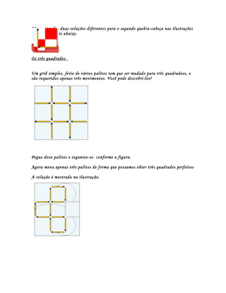 São mostradas duas soluções diferentes para o segundo quebra-cabeça nas ilustrações
medianas e mais abaixo.




Os três quadrados


Um grid simples, feito de vários palitos tem que ser mudado para três quadradoss, e
são requeridos apenas três movimentos. Você pode descobri-los?




Pegue doze palitos e organize-os conforme a figura.

Agora mova apenas três palitos de forma que possamos obter três quadrados perfeitos

A solução é mostrada na ilustração.
 