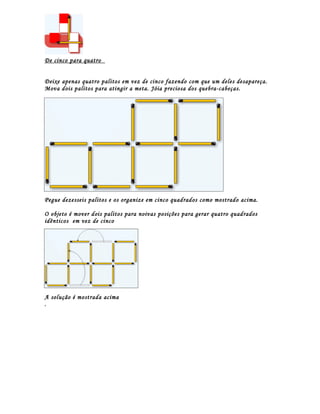 De cinco para quatro


Deixe apenas quatro palitos em vez de cinco fazendo com que um deles desapareça.
Mova dois palitos para atingir a meta. Jóia preciosa dos quebra-cabeças.




Pegue dezesseis palitos e os organize em cinco quadrados como mostrado acima.

O objeto é mover dois palitos para noivas posições para gerar quatro quadrados
idênticos em vez de cinco




A solução é mostrada acima
.
 