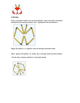 O Morcêgo

Faça a um palito voador voar em outra direção. O que você acha, de quantos
movimentos precisará para fazer isto? Exatamente três movimentos...




Pegue dez palitos e os organize como um morcego mostrado acima.


Mova apenas três palitos de forma que o morcego voará em outra direção.

Um das duas soluções simétricas é mostrado abaixo.
 