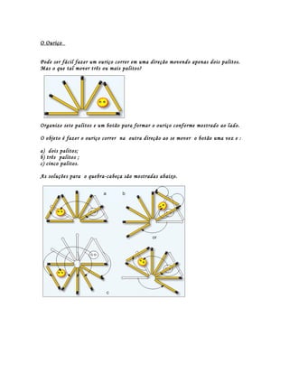 O Ouriço


Pode ser fácil fazer um ouriço correr em uma direção movendo apenas dois palitos.
Mas o que tal mover três ou mais palitos?




Organize sete palitos e um botão para formar o ouriço conforme mostrado ao lado.

O objeto é fazer o ouriço correr na outra direção ao se mover o botão uma vez e :

a) dois palitos;
b) três palitos ;
c) cinco palitos.

As soluções para o quebra-cabeça são mostradas abaixo.
 