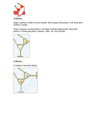O Pássaro

Ajude o pássaro a olhar em outra direção. Mova apenas dois palitos e um botão para
realizar a tarefa.

Forme o pássaro com dez palitos e um botão conforme demonstrado. Mova dois
palitos e o botão para fazer o pássaro olhar em outra direção.




O Pássaro

A solução é mostrada abaixo:
 