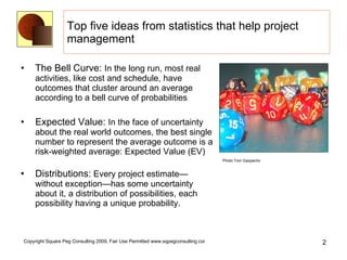Top five ideas from statistics that help project management The Bell Curve:  In the long run, most real activities, like cost and schedule, have outcomes that cluster around an average according to a bell curve of probabilities Expected Value:  In the face of uncertainty about the real world outcomes, the best single number to represent the average outcome is a risk-weighted average: Expected Value (EV) Distributions:  Every project estimate—without exception—has some uncertainty about it, a distribution of possibilities, each possibility having a unique probability.  Photo:Tom Gazpacho 