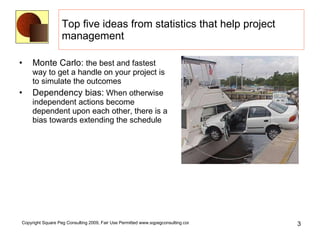 Top five ideas from statistics that help project management Monte Carlo:  the best and fastest way to get a handle on your project is to simulate the outcomes  Dependency bias:  When otherwise independent actions become dependent upon each other, there is a bias towards extending the schedule 