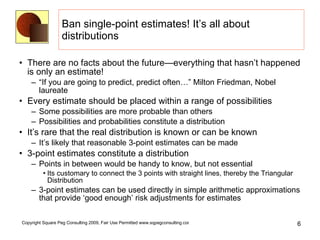 Ban single-point estimates! It’s all about distributions There are no facts about the future—everything that hasn’t happened is only an estimate! “If you are going to predict, predict often…” Milton Friedman, Nobel laureate Every estimate should be placed within a range of possibilities Some possibilities are more probable than others Possibilities and probabilities constitute a distribution It’s rare that the real distribution is known or can be known It’s likely that reasonable 3-point estimates can be made 3-point estimates constitute a distribution Points in between would be handy to know, but not essential Its customary to connect the 3 points with straight lines, thereby the Triangular Distribution 3-point estimates can be used directly in simple arithmetic approximations that provide ‘good enough’ risk adjustments for estimates 