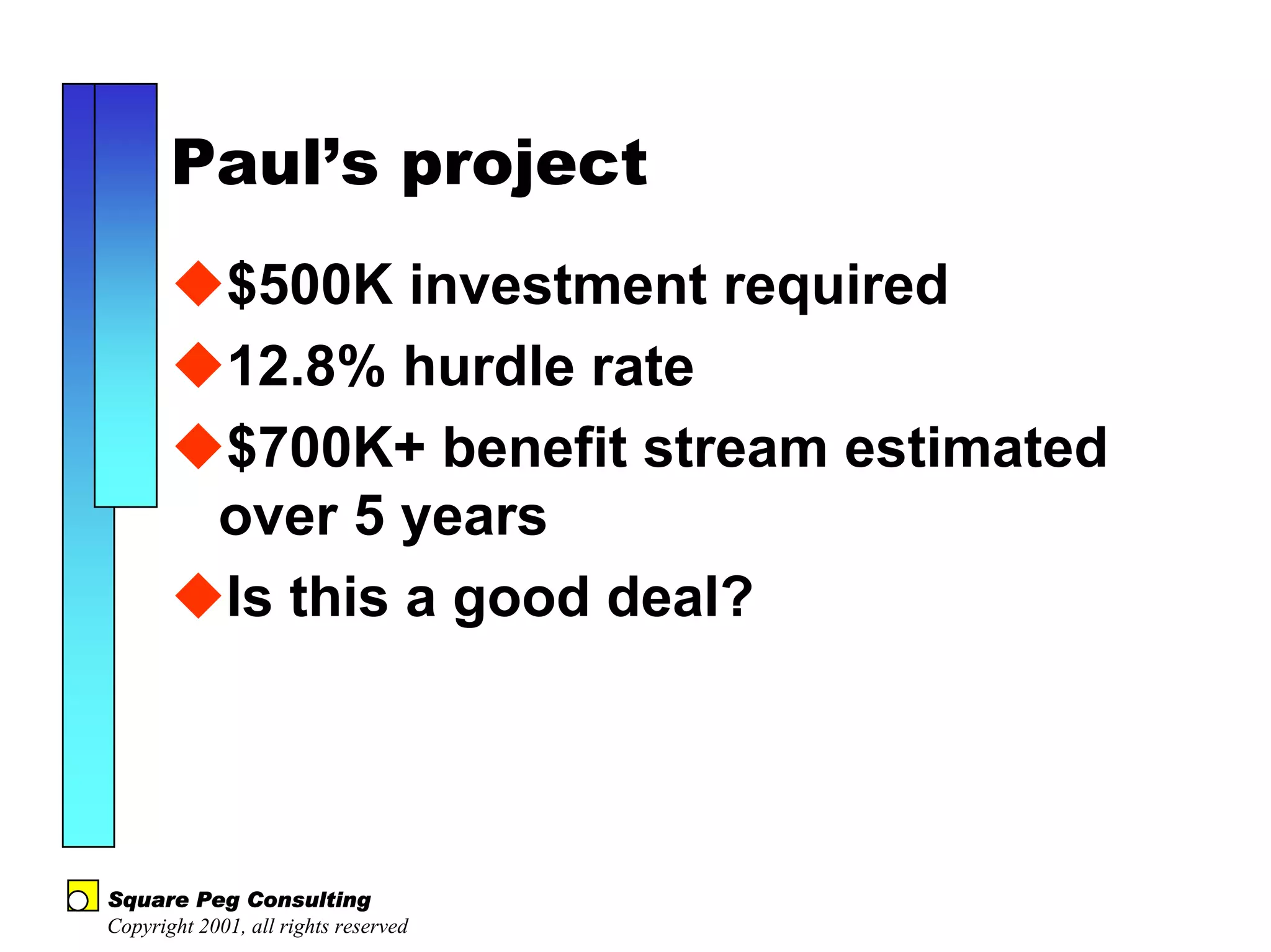 Paul’s project
            $500K investment required
            12.8% hurdle rate
            $700K+ benefit stream estimated
            over 5 years
            Is this a good deal?




Square Peg Consulting
Copyright 2001, all rights reserved
 