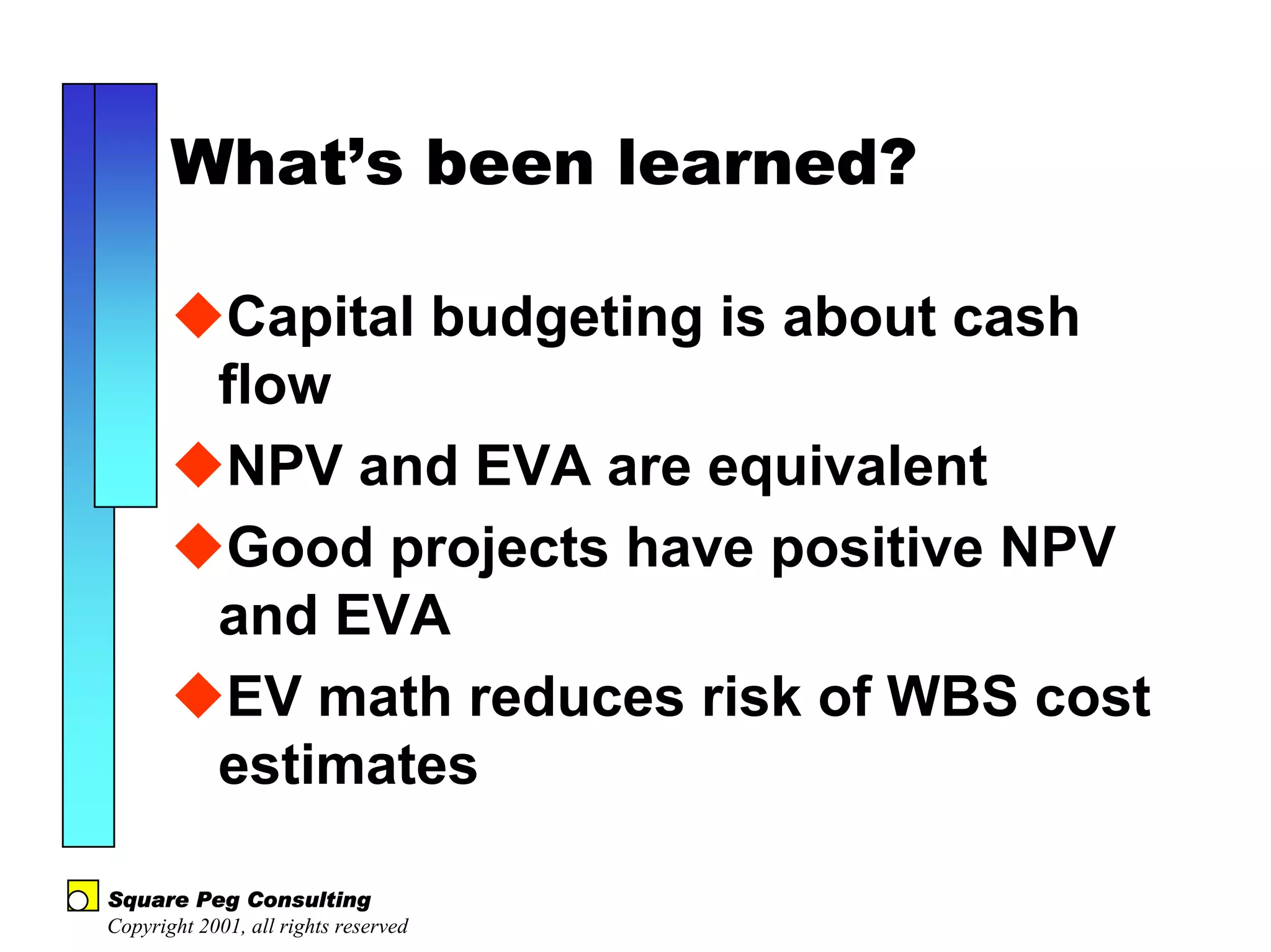 What’s been learned?

            Capital budgeting is about cash
            flow
            NPV and EVA are equivalent
            Good projects have positive NPV
            and EVA
            EV math reduces risk of WBS cost
            estimates

Square Peg Consulting
Copyright 2001, all rights reserved
 
