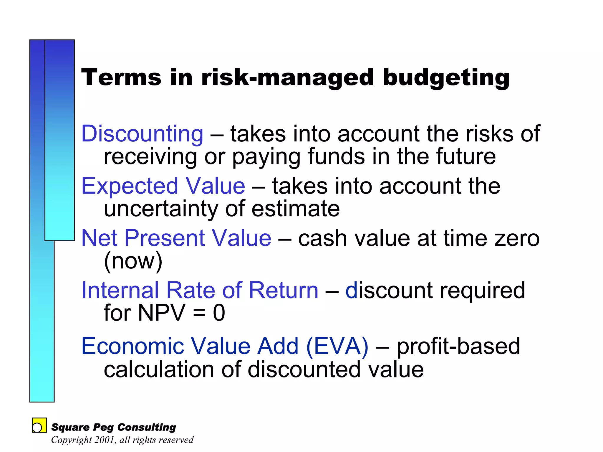 Terms in risk-managed budgeting

       Discounting – takes into account the risks of
         receiving or paying funds in the future
       Expected Value – takes into account the
         uncertainty of estimate
       Net Present Value – cash value at time zero
         (now)
       Internal Rate of Return – discount required
         for NPV = 0
       Economic Value Add (EVA) – profit-based
         calculation of discounted value

Square Peg Consulting
Copyright 2001, all rights reserved
 