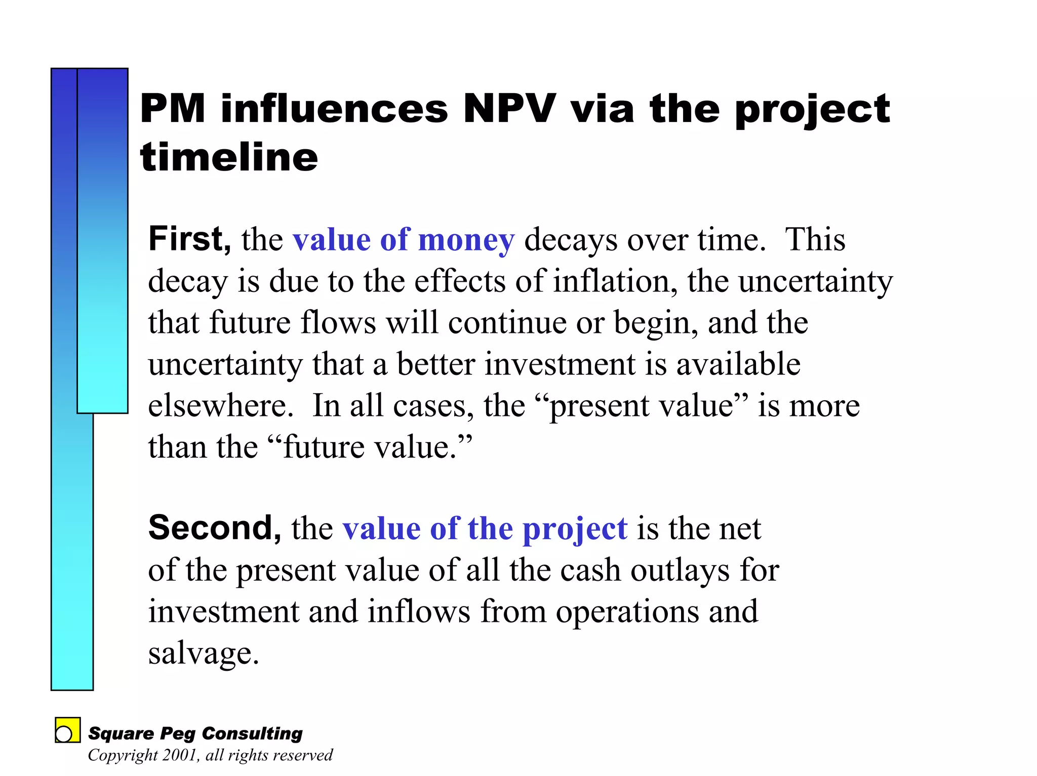 PM influences NPV via the project
       timeline
        First, the value of money decays over time. This
        decay is due to the effects of inflation, the uncertainty
        that future flows will continue or begin, and the
        uncertainty that a better investment is available
        elsewhere. In all cases, the “present value” is more
        than the “future value.”

        Second, the value of the project is the net
        of the present value of all the cash outlays for
        investment and inflows from operations and
        salvage.

Square Peg Consulting
Copyright 2001, all rights reserved
 