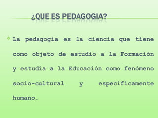  La pedagogía es la ciencia que tiene
como objeto de estudio a la Formación
y estudia a la Educación como fenómeno
socio-cultural y específicamente
humano.
 