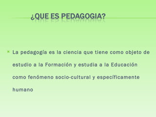  La pedagogía es la ciencia que tiene como objeto de
estudio a la Formación y estudia a la Educación
como fenómeno socio-cultural y específicamente
humano
 