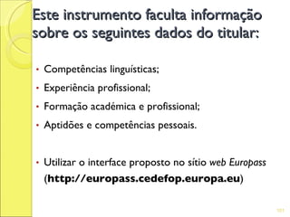 Este instrumento faculta informação
sobre os seguintes dados do titular:

•   Competências linguísticas;
•   Experiência profissional;
•   Formação académica e profissional;
•   Aptidões e competências pessoais.


•   Utilizar o interface proposto no sítio web Europass
    (http://europass.cedefop.europa.eu)

                                                          101
 