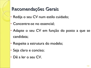 Recomendações Gerais
•   Redija o seu CV num estilo cuidado;
•   Concentre-se no essencial;
•   Adapte o seu CV em função do posto a que se
    candidata;
•   Respeite a estrutura do modelo;
•   Seja claro e conciso;
•   Dê a ler o seu CV.

                                             102
 