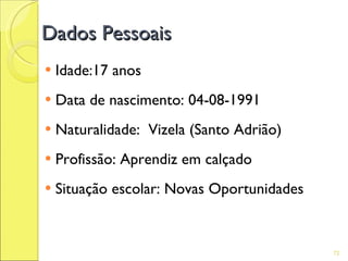 Dados Pessoais
   Idade:17 anos
   Data de nascimento: 04-08-1991
   Naturalidade: Vizela (Santo Adrião)
   Profissão: Aprendiz em calçado
   Situação escolar: Novas Oportunidades


                                            72
 