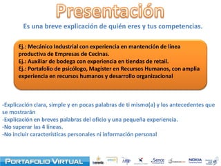 Es una breve explicación de quién eres y tus competencias.

      Ej.: Mecánico Industrial con experiencia en mantención de línea
      productiva de Empresas de Cecinas.
      Ej.: Auxiliar de bodega con experiencia en tiendas de retail.
      Ej.: Portafolio de psicólogo, Magíster en Recursos Humanos, con amplia
      experiencia en recursos humanos y desarrollo organizacional



-Explicación clara, simple y en pocas palabras de ti mismo(a) y los antecedentes que
se mostrarán
-Explicación en breves palabras del oficio y una pequeña experiencia.
-No superar las 4 líneas.
-No incluir características personales ni información personal
 