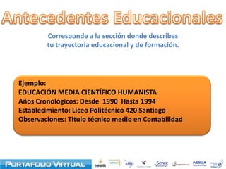 Corresponde a la sección donde describes
        tu trayectoria educacional y de formación.




Ejemplo:
EDUCACIÓN MEDIA CIENTÍFICO HUMANISTA
Años Cronológicos: Desde 1990 Hasta 1994
Establecimiento: Liceo Politécnico 420 Santiago
Observaciones: Titulo técnico medio en Contabilidad
 