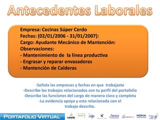 Empresa: Cecinas Súper Cerdo
Fechas: (02/01/2006 - 31/01/2007):
Cargo: Ayudante Mecánico de Mantención:
Observaciones:
- Mantenimiento de la línea productiva
- Engrasar y reparar envasadoras
- Mantención de Calderas


        -Señala las empresas y fechas en que trabajaste
 -Describe los trabajos relacionados con tu perfil del portafolio
  -Describe las funciones del cargo de manera clara y completa
          -La evidencia apoya y esta relacionada con el
                         trabajo descrito.
 