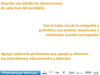 Describe con detalle las observaciones
de cada ítem del portafolio



                          Haz el mejor uso de tu ortografía y
                       gramática; usa acentos, mayúsculas y
                           minúsculas cuando corresponda!



Agrega evidencias pertinentes que apoyen y refuercen
tus antecedentes educacionales y laborales
 
