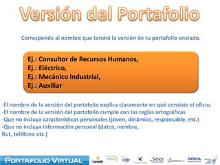 Corresponde al nombre que tendrá la versión de tu portafolio enviado.


          Ej.: Consultor de Recursos Humanos,
          Ej.: Eléctrico,
          Ej.: Mecánico Industrial,
          Ej.: Auxiliar

-El nombre de la versión del portafolio explica claramente en qué consiste el oficio.
-El nombre de la versión del portafolio cumple con las reglas ortográficas
-Que no incluya características personales (joven, dinámico, responsable, etc.)
-Que no incluya información personal (datos, nombre,
Rut, teléfono etc.)
 