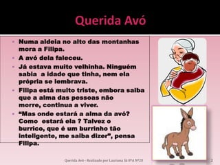 Querida Avó Numa aldeia no alto das montanhas mora a Filipa. A avó dela faleceu. Já estava muito velhinha. Ninguém sabia a idade que tinha, nem ela própria se lembrava. Filipa está muito triste, embora saiba que a alma das pessoas não morre, continua a viver. “Mas onde estará a alma da avó? Como estará ela ? Talvez o burrico, que é um burrinho tão inteligente, me saiba dizer”, pensa Filipa.Querida Avó - Realizado por Lauriana Sá 8ºA Nº202