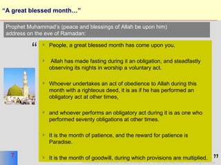 “A great blessed month…” People, a great blessed month has come upon you. Allah has made fasting during it an obligation, and steadfastly observing its nights in worship a voluntary act. Whoever undertakes an act of obedience to Allah during this month with a righteous deed, it is as if he has performed an obligatory act at other times, and whoever performs an obligatory act during it is as one who performed seventy obligations at other times. It is the month of patience, and the reward for patience is Paradise.  It is the month of goodwill, during which provisions are multiplied.  Prophet Muhammad’s (peace and blessings of Allah be upon him)  address on the eve of Ramadan: “ ” 