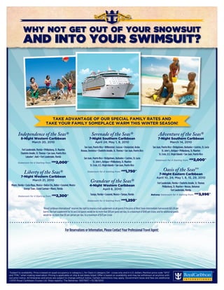 WHY NOT GET OUT OF YOUR SNOWSUIT
               AND INTO YOUR SWIMSUIT?




                                            TAKE ADVANTAGE OF OUR SPECIAL FAMILY RATES AND
                                          TAKE YOUR FAMILY SOMEPLACE WARM THIS WINTER SEASON!

         Independence of the Seas®                                                            Serenade of the Seas®                                                        Adventure of the Seas®
             8-Night Western Caribbean                                                     7-Night Southern Caribbean                                                      7-Night Southern Caribbean
                          March 20, 2010                                                          April 24; May 1, 8, 2010                                                               March 14, 2010
                                                                                     San Juan, Puerto Rico • Willemstad, Curacao • Oranjestad, Aruba                 San Juan, Puerto Rico • Bridgetown, Barbados • Castries, St. Lucia
             Fort Lauderdale, Florida • Philipsburg, St. Maarten                  Roseau, Dominica • Charlotte Amalie, St. Thomas • San Juan, Puerto Rico                       St. John’s, Antigua • Philipsburg, St. Maarten
            Charlotte Amalie, St. Thomas • San Juan, Puerto Rico                                             • • • • • • • • • • • • • • • •
                                                                                                                                                                            St. Croix, U.S. Virgin Islands • San Juan, Puerto Rico
                  Labadee®, Haiti • Fort Lauderdale, Florida                         San Juan, Puerto Rico • Bridgetown, Barbados • Castries, St. Lucia
                                                                                                                                                                        Stateroom for 4 Starting from: US$          2,000*†
         Stateroom for 4 Starting from: US$           2,000*†                                   St. John’s, Antigua • Philipsburg, St. Maarten
                                                                                            St. Croix, U.S. Virgin Islands • San Juan, Puerto Rico

                Liberty of the Seas®                                                     Stateroom for 4 Starting from: US$                    1,750*†                           Oasis of the SeasSM
                                                                                                                                                                            7-Night Eastern Caribbean
             7-Night Western Caribbean                                                                                                                                   April 10, 24; May 1, 8, 15, 29, 2010
                          March 21, 2010                                                     Grandeur of the Seas®                                                        Fort Lauderdale, Florida • Charlotte Amalie, St. Thomas
  Miami, Florida • Costa Maya, Mexico • Belize City, Belize • Cozumel, Mexico               4-Night Western Caribbean                                                           Philipsburg, St. Maarten • Nassau, Bahamas
                 George Town, Grand Cayman • Miami, Florida                                                April 8, 2010                                                                  Fort Lauderdale, Florida

         Stateroom for 4 Starting from:
                                                 US$
                                                      2,300*†                                Tampa, Florida • Cozumel, Mexico • Tampa, Florida                     Balcony Stateroom for 4 Starting from: US$             3,996*†
                                                                                         Stateroom for 4 Starting from: US$                    1,250*†

                                       †Royal Caribbean International® reserves the right to impose a fuel supplement on all guests if the price of West Texas Intermediate fuel exceeds $65.00 per
                                       barrel. The fuel supplement for 1st and 2nd guests would be no more than $10 per guest per day, to a maximum of $140 per cruise; and for additional guests
                                       would be no more than $5 per person per day, to a maximum of $70 per cruise




                                                                 For Reservations or Information, Please Contact Your Professional Travel Agent:
                                                                                             Blue Moon Travel
                                                                                             www.BlueMoonTx.com
                                                                                Sweet Dreams Begin With Blue Moon
                                                                                           Teri@BlueMoonTx.com
                                                                                  Email to Schedule Phone Appointment


*
­ Subject­to­availability.­Price­is­based­on­quad­occupancy­in­category­L;­for­Oasis­in­category­D4­-­cruise­only­and­in­U.S.­dollars.­Mention­price­code­“GFG”­
and­“FML”­when­making­reservation.­­ ricing­is­applicable­on­ship­&­sail­dates­listed.­Offer­is­based­on­availability­and­may­be­withdrawn­at­anytime­with-
                                          P
out­prior­notice.­All­itineraries­and­prices­are­subject­to­change­without­notice.­Certain­restrictions­may­apply.­Government­taxes­and­fees­are­additional.­
©2010­Royal­Caribbean­Cruises­Ltd.­Ships­registry:­The­Bahamas.­10017607­•­01/28/2010
 