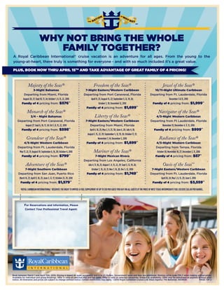 WHY NOT BRING THE WHOLE
                                   FAMILY TOGETHER?
A Royal Caribbean International® cruise vacation is an adventure for all ages. From the young to the
young-at-heart, there truly is something for everyone - and with so much included it’s a great value.

PLUS, BOOK NOW THRU APRIL 15TH AND TAKE ADVANTAGE OF GREAT FAMILY OF 4 PRICING!



                 Majesty of the Seas®                                                    Freedom of the Seas®                                                  Jewel of the Seas®
                       3-Night Bahamas                                         7-Night Eastern/Western Caribbean                                      10/11-Night Ultimate Caribbean
            Departing from Miami, Florida                                     Departing from Port Canaveral, Florida                               Departing from Ft. Lauderdale, Florida
           August 20, 27; Sept 10, 17, 24; October 1, 8, 15, 22, 2010             April 11, 25; August 15, 22; September 5, 12, 19, 26;                         December 3 & 13, 2010
          Family of 4 pricing from: $576*†                                                  October 3, 10; December 12, 2010                        Family of 4 pricing from: $1,999*†
                                                                                Family of 4 pricing from: $1,699*†
                Monarch of the Seas®                                                                                                                      Navigator of the Seas®
              3/4 – Night Bahamas                                                         Liberty of the Seas®                                        4/5-Night Western Caribbean
     Departing from Port Canaveral, Florida                                     7-Night Eastern/Western Caribbean                                  Departing from Ft Lauderdale, Florida
         August 27; Sept 6, 10, 17, 24; Oct 1, 8, 15, 22, 2010                      Departing from Miami, Florida                                          November 15; December 4, 9, 13, 2010
       Family of 4 pricing from: $598*†                                             April 4, 18, 25; May 2, 9, 23, 30; June 6, 20; July 4, 18;       Family of 4 pricing from: $999*†
                                                                                  August 1, 15, 22, 29; September 5, 12, 19, 26; October 17, 31;
               Grandeur of the Seas®                                                           November 7, 14; December 5, 2010                            Radiance of the Seas®
          4/5-Night Western Caribbean                                            Family of 4 pricing from: $1,699*†                                     4/5-Night Western Caribbean
     Departing from Ft. Lauderdale, Florida                                                                                                            Departing from Tampa, Florida
      May 17, 22, 31; August 19; September 6, 16, 30; October 4, 2010                    Mariner of the Seas®                                           October 30; November 18, 27; December 2, 11, 2010
        Family of 4 pricing from: $799*†                                                 7-Night Mexican Rivera                                        Family of 4 pricing from: $57*†
                                                                              Departing from Los Angeles, California
               Adventure of the Seas®                                           July 4, 11, 18, 25; August 1, 8, 15, 22, 29; Sept 5, 12, 19, 26;               Oasis of the Seas              SM


             7-Night Southern Caribbean                                             October 3, 10, 24, 31; Nov 7, 14, 28, Dec 5, 12, 2010           7-Night Eastern/Western Caribbean
      Departing from San Juan, Puerto Rico                                     Family of 4 pricing from: $1,749*†                                  Departing from Ft. Lauderdale, Florida
       March 14, 21; April 11, 18, 25; June 3, 12, 17; October 23, 29, 2010                                                                               April 10, 24; May 1, 8, 15, 29; June 5, 2010
        Family of 4 pricing from: $1,579*†                                                                                                          Family of 4 pricing from: $3,559*†

        †ROYAL CARIBBEAN INTERNATIONAL® RESERVES THE RIGHT TO IMPOSE A FUEL SUPPLEMENT OF UP TO $10 PER GUEST PER DAY ON ALL GUESTS IF THE PRICE OF WEST TEXAS INTERMEDIATE FUEL EXCEEDS $65.00 PER BARREL.




             For Reservations and Information, Please
              Contact Your Professional Travel Agent:


                        Blue Moon Travel
           Sweet Dreams Begins with Blue Moon
                        Teri@BlueMoonTx.com
                                 512-635-6992
                             Never a Surcharge!




Book between March 1 and April 15th, 2010. Pricing is based on quad occupancy and is in US Dollars. Government taxes and fees are additional. Mention price code FMLY when making a reservation.
Available for individual and group bookings. Offer is valid on selected ship and sail dates. Offer is valid on selected categories. Subject to availability. Offer may be withdrawn at anytime without prior
notice. All itineraries and prices are subject to change without notice. Certain restrictions may apply. ©2010 Royal Caribbean Cruises Ltd. Ships registry: The Bahamas. 10018135               PAGE 1 0F 2
 