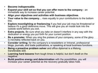 •   Become indispensable.
•   Expand your skill set so that you can offer more to the company - an
    immediate way to increase career potential.
•   Align your objectives and activities with business objectives.
•   Your value to the company… rises equally to your contributions to the bottom
    line.
•   Explore moonlighting or freelancing if you feel your job may be threatened or
    believe it's a good defensive move. This will give you an inside look into the
    outside world before you exit.
•   Extra projects. Be sure what you take on doesn't interfere in any way with the
    dedication or energy you put forth for your current position.
•   Be a promoter. When you sing the praises of your company, some of the glory
    is inevitably reflected back on you.
•   Consider writing; for the company's e-newsletters or Intranet, professional
    blogs, journals, and trade publications, or speaking at local business functions.
•   Being a proactive problem solver and office diplomat is a lifelong,
    transferable skill.
•   Learning hard lessons from tough times is helpful, but don't dwell on the
    negative.
•   Build positive energy and determination with the possibilities, you will
    increase your career potential as the recovery gradually takes hold.
 