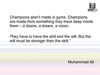 Champions aren’t made in gyms. Champions
are made from something they have deep inside
them – a desire, a dream, a vision.

They have to have the skill and the will. But the
will must be stronger than the skill.”




                                   Muhammad Ali
 