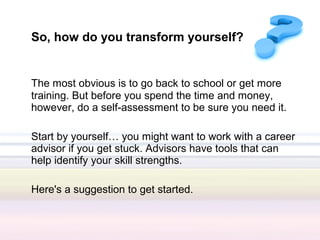 So, how do you transform yourself?


The most obvious is to go back to school or get more
training. But before you spend the time and money,
however, do a self-assessment to be sure you need it.

Start by yourself… you might want to work with a career
advisor if you get stuck. Advisors have tools that can
help identify your skill strengths.

Here's a suggestion to get started.
 