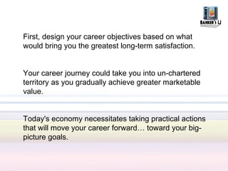 First, design your career objectives based on what
would bring you the greatest long-term satisfaction.


Your career journey could take you into un-chartered
territory as you gradually achieve greater marketable
value.


Today's economy necessitates taking practical actions
that will move your career forward… toward your big-
picture goals.
 