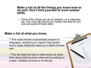 Make a list of all the things you know how to
          do well. Don’t limit yourself to work-related
          skills.

           – Think of the things you do as hobbies, as a volunteer,
             etc. Your new job may be in a totally new field for you
             and use some of these skills.


Make a list of what you know.
   This could include a specialized program or
   languages, designing an organic herb garden,
   how to apply theatrical make-up or talent of some
   sort.

   This list might be hard to make since we rarely
   think about what we know when we’re working on
   a task—whether at home or on the job.
 