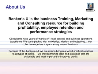 About Us

 Banker’s U is the business Training, Marketing
     and Consulting resource for building
     profitability, employee retention and
            performance strategies
 Consultants have years of “hands on” retail banking and business operations
 experience. We come packed with knowledge, wisdom and objectivity… our
             collective experience spans every area of business.

 Because of this background, we are able to bring real world practical solutions
    to all types of clients – we provide training tools and strategies that are
                actionable and most important to improved profits
 