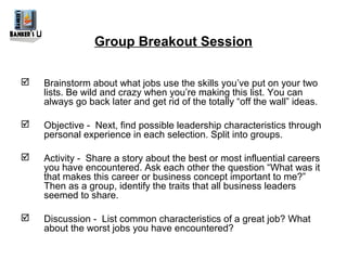 Group Breakout Session

   Brainstorm about what jobs use the skills you’ve put on your two
    lists. Be wild and crazy when you’re making this list. You can
    always go back later and get rid of the totally “off the wall” ideas.

   Objective - Next, find possible leadership characteristics through
    personal experience in each selection. Split into groups.

   Activity - Share a story about the best or most influential careers
    you have encountered. Ask each other the question “What was it
    that makes this career or business concept important to me?”
    Then as a group, identify the traits that all business leaders
    seemed to share.

   Discussion - List common characteristics of a great job? What
    about the worst jobs you have encountered?
 