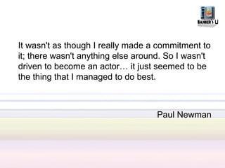 It wasn't as though I really made a commitment to
it; there wasn't anything else around. So I wasn't
driven to become an actor… it just seemed to be
the thing that I managed to do best.



                                    Paul Newman
 