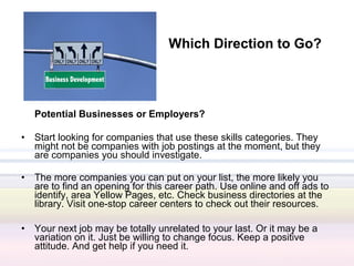Which Direction to Go?




    Potential Businesses or Employers?

•   Start looking for companies that use these skills categories. They
    might not be companies with job postings at the moment, but they
    are companies you should investigate.

•   The more companies you can put on your list, the more likely you
    are to find an opening for this career path. Use online and off ads to
    identify, area Yellow Pages, etc. Check business directories at the
    library. Visit one-stop career centers to check out their resources.

•   Your next job may be totally unrelated to your last. Or it may be a
    variation on it. Just be willing to change focus. Keep a positive
    attitude. And get help if you need it.
 