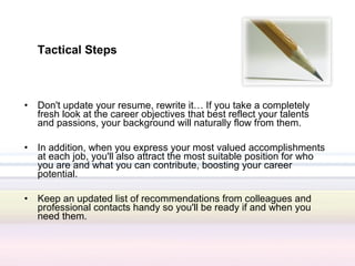Tactical Steps



•   Don't update your resume, rewrite it… If you take a completely
    fresh look at the career objectives that best reflect your talents
    and passions, your background will naturally flow from them.

•   In addition, when you express your most valued accomplishments
    at each job, you'll also attract the most suitable position for who
    you are and what you can contribute, boosting your career
    potential.

•   Keep an updated list of recommendations from colleagues and
    professional contacts handy so you'll be ready if and when you
    need them.
 