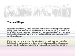 Tactical Steps

•   Network relentlessly. One constant in business is that people prefer
    doing business with those they know and trust. When you're face to
    face with others, they get to know you as a person first, and a career
    professional second. Who you know is an important complement to
    what you know.

•   If you tend to be shy in social situations, commit to memory a few
    lighthearted icebreakers, or brief introductions and have business
    cards handy, but always ask how you can help the other person.
 